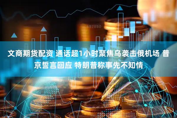 文商期货配资 通话超1小时聚焦乌袭击俄机场 普京誓言回应 特朗普称事先不知情