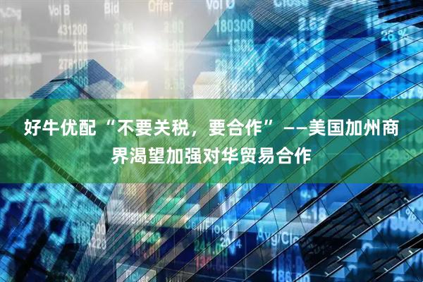 好牛优配 “不要关税，要合作” ——美国加州商界渴望加强对华贸易合作