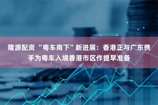 隆源配资 “粤车南下”新进展：香港正与广东携手为粤车入境香港市区作提早准备