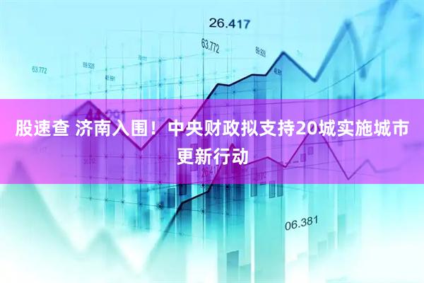 股速查 济南入围！中央财政拟支持20城实施城市更新行动