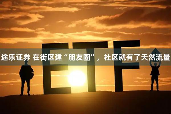 途乐证券 在街区建“朋友圈”，社区就有了天然流量