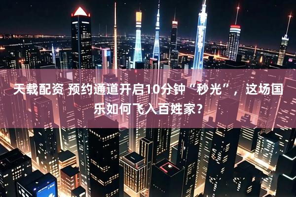 天载配资 预约通道开启10分钟“秒光”，这场国乐如何飞入百姓家？