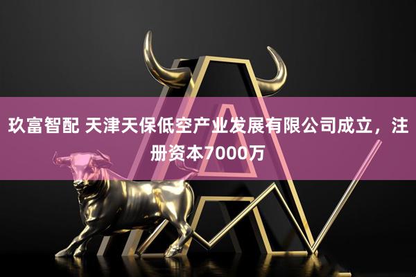 玖富智配 天津天保低空产业发展有限公司成立，注册资本7000万