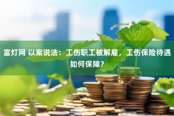富灯网 以案说法：工伤职工被解雇，工伤保险待遇如何保障？