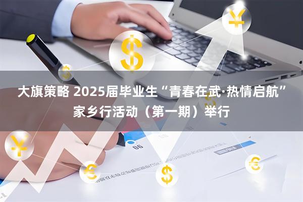 大旗策略 2025届毕业生“青春在武·热情启航”家乡行活动（第一期）举行