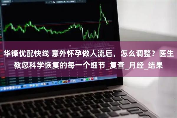 华锋优配快线 意外怀孕做人流后，怎么调整？医生教您科学恢复的每一个细节_复查_月经_结果