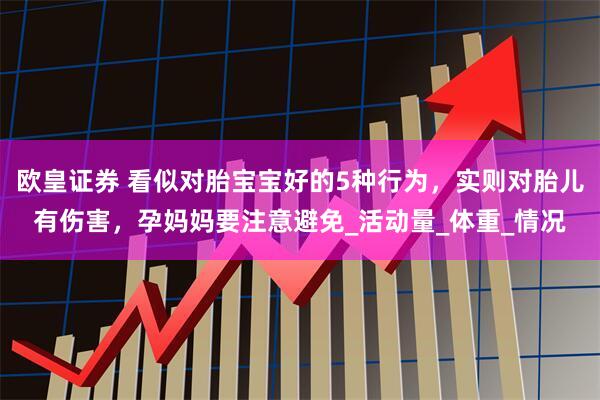 欧皇证券 看似对胎宝宝好的5种行为，实则对胎儿有伤害，孕妈妈要注意避免_活动量_体重_情况