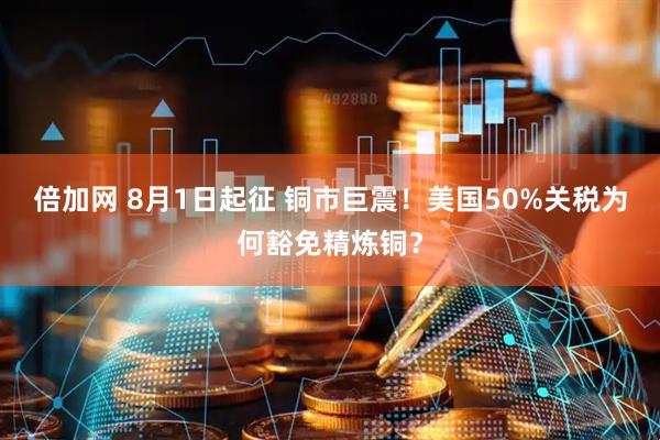 倍加网 8月1日起征 铜市巨震！美国50%关税为何豁免精炼铜？