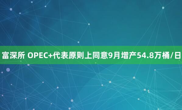 富深所 OPEC+代表原则上同意9月增产54.8万桶/日