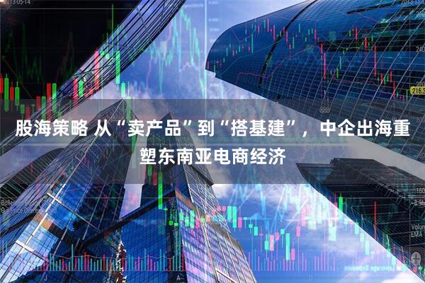 股海策略 从“卖产品”到“搭基建”，中企出海重塑东南亚电商经济