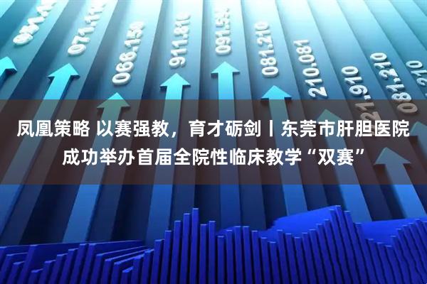凤凰策略 以赛强教，育才砺剑丨东莞市肝胆医院成功举办首届全院性临床教学“双赛”