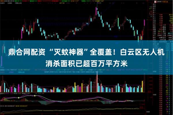 鼎合网配资 “灭蚊神器”全覆盖！白云区无人机消杀面积已超百万平方米