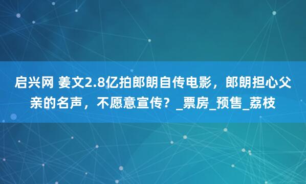 启兴网 姜文2.8亿拍郎朗自传电影，郎朗担心父亲的名声，不愿意宣传？_票房_预售_荔枝