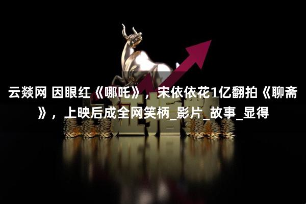 云燚网 因眼红《哪吒》，宋依依花1亿翻拍《聊斋》，上映后成全网笑柄_影片_故事_显得