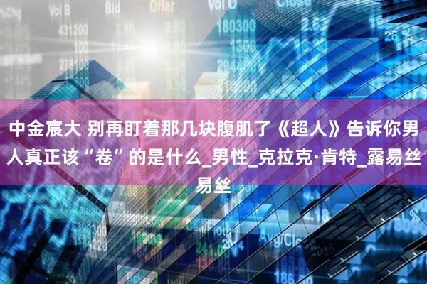 中金宸大 别再盯着那几块腹肌了《超人》告诉你男人真正该“卷”的是什么_男性_克拉克·肯特_露易丝
