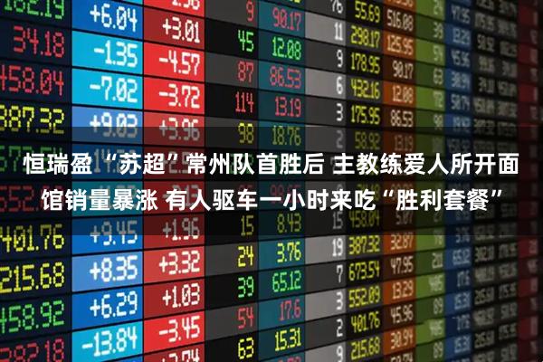 恒瑞盈 “苏超”常州队首胜后 主教练爱人所开面馆销量暴涨 有人驱车一小时来吃“胜利套餐”