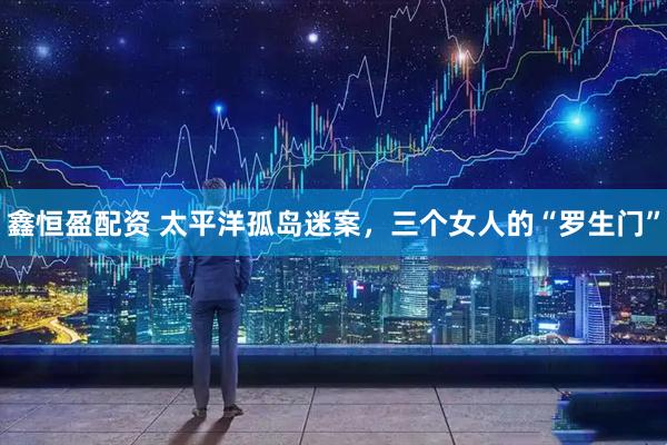 鑫恒盈配资 太平洋孤岛迷案，三个女人的“罗生门”
