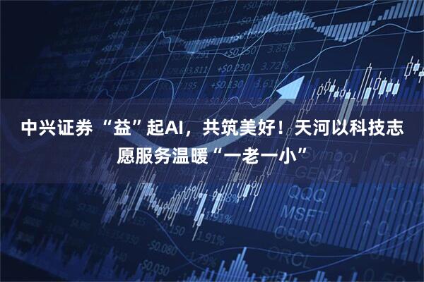 中兴证券 “益”起AI，共筑美好！天河以科技志愿服务温暖“一老一小”