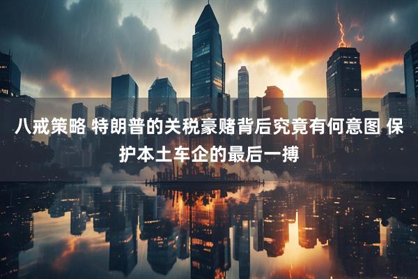 八戒策略 特朗普的关税豪赌背后究竟有何意图 保护本土车企的最后一搏