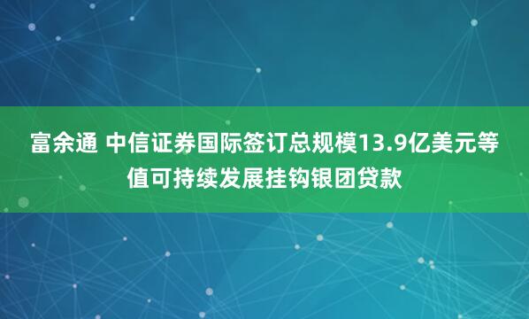 富余通 中信证券国际签订总规模13.9亿美元等值可持续发展挂钩银团贷款