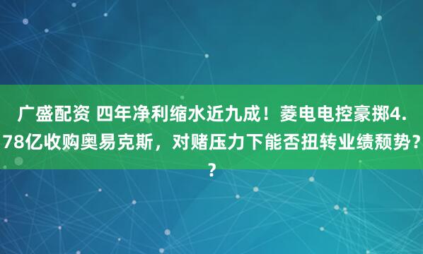 广盛配资 四年净利缩水近九成！菱电电控豪掷4.78亿收购奥易克斯，对赌压力下能否扭转业绩颓势？