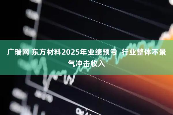 广瑞网 东方材料2025年业绩预亏  行业整体不景气冲击收入