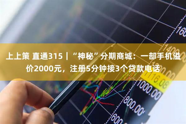 上上策 直通315｜“神秘”分期商城：一部手机溢价2000元，注册5分钟接3个贷款电话