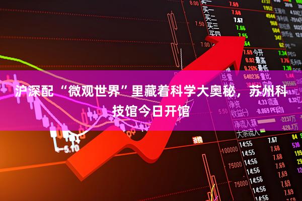 沪深配 “微观世界”里藏着科学大奥秘，苏州科技馆今日开馆